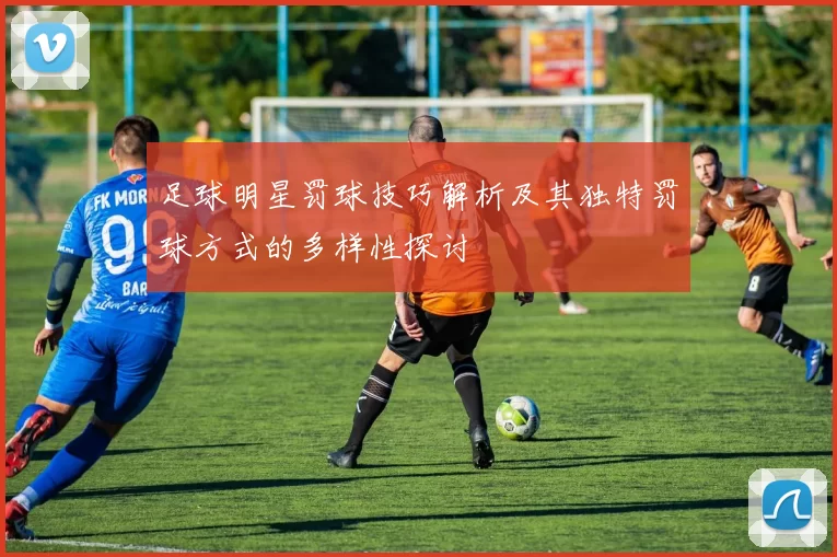 足球明星罚球技巧解析及其独特罚球方式的多样性探讨