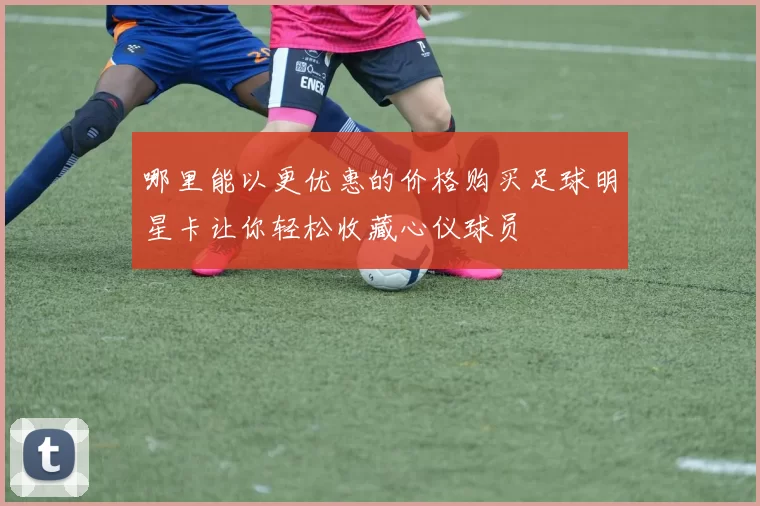 哪里能以更优惠的价格购买足球明星卡让你轻松收藏心仪球员
