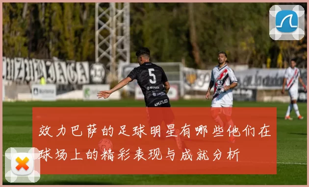效力巴萨的足球明星有哪些他们在球场上的精彩表现与成就分析