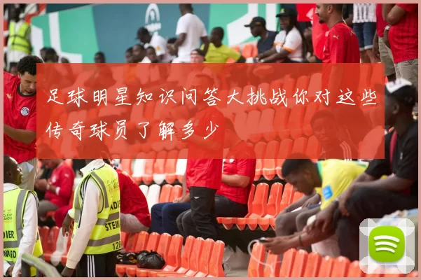 足球明星知识问答大挑战你对这些传奇球员了解多少