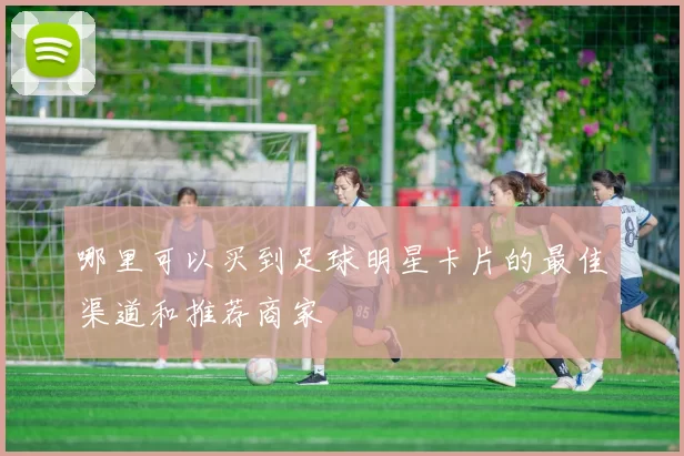 哪里可以买到足球明星卡片的最佳渠道和推荐商家