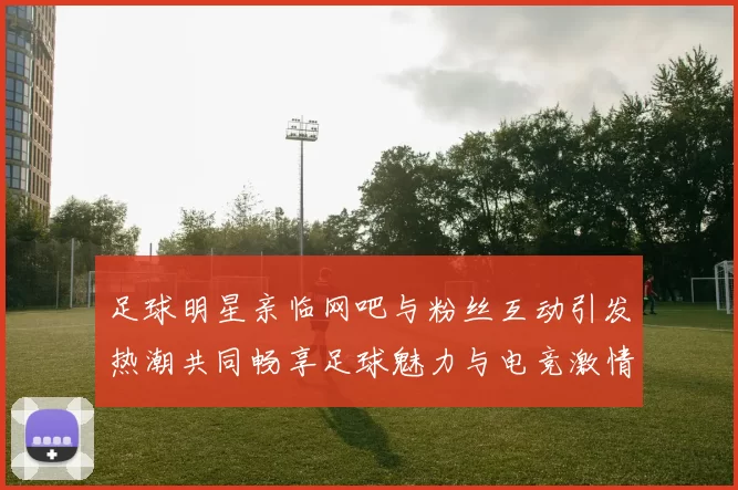 足球明星亲临网吧与粉丝互动引发热潮共同畅享足球魅力与电竞激情