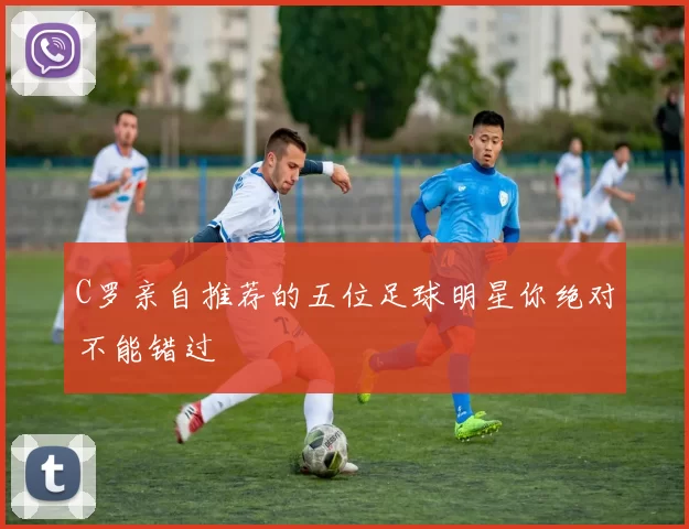 C罗亲自推荐的五位足球明星你绝对不能错过