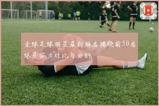 全球足球明星最新排名揭晓前50名球员实力对比与分析