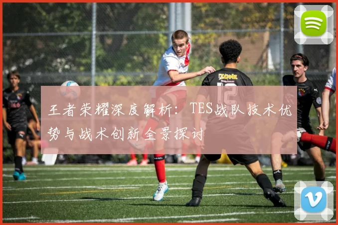 王者荣耀深度解析：TES战队技术优势与战术创新全景探讨