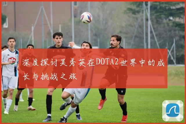 深度探讨吴秀英在DOTA2世界中的成长与挑战之旅