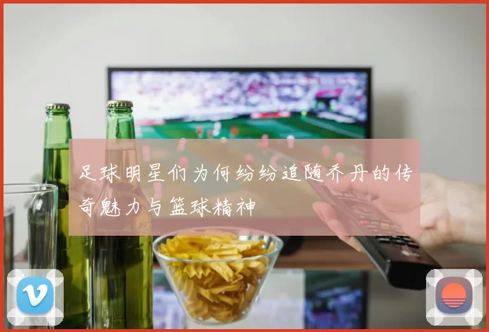 足球明星们为何纷纷追随乔丹的传奇魅力与篮球精神
