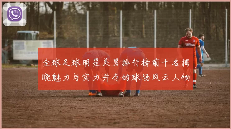 全球足球明星美男排行榜前十名揭晓魅力与实力并存的球场风云人物