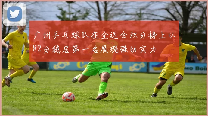 广州乒乓球队在全运会积分榜上以82分稳居第一名展现强劲实力
