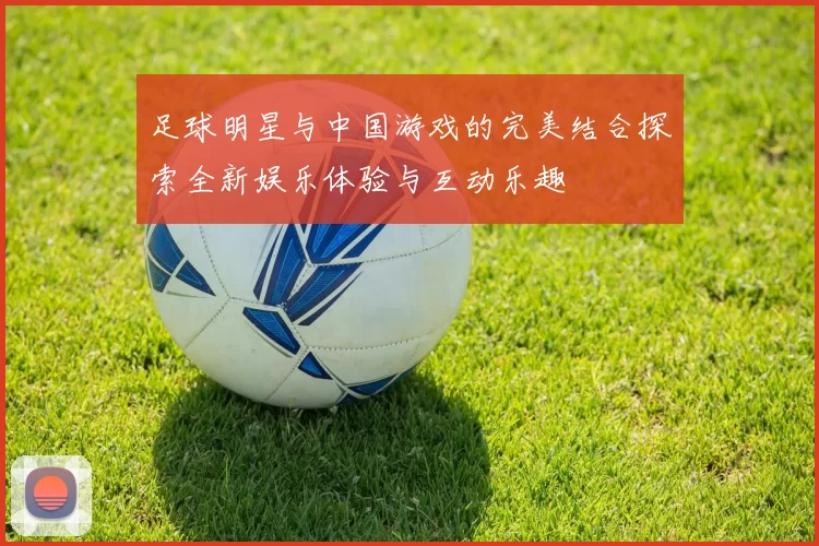 足球明星与中国游戏的完美结合探索全新娱乐体验与互动乐趣