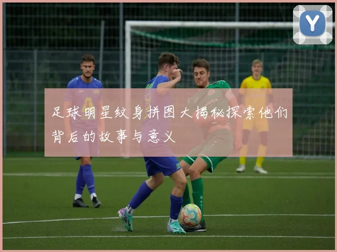 足球明星纹身拼图大揭秘探索他们背后的故事与意义