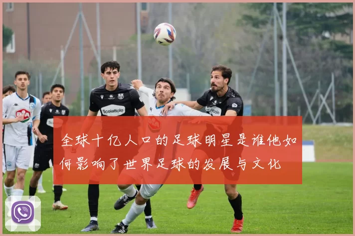 全球十亿人口的足球明星是谁他如何影响了世界足球的发展与文化