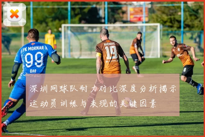 深圳网球队耐力对比深度分析揭示运动员训练与表现的关键因素