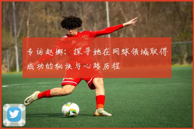 专访赵娜：探寻她在网球领域取得成功的秘诀与心路历程