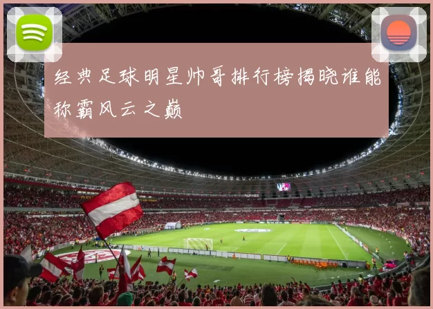 经典足球明星帅哥排行榜揭晓谁能称霸风云之巅