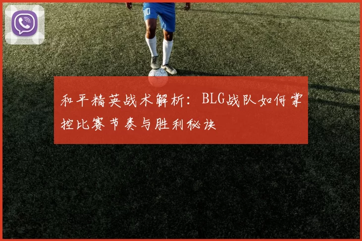 和平精英战术解析：BLG战队如何掌控比赛节奏与胜利秘诀