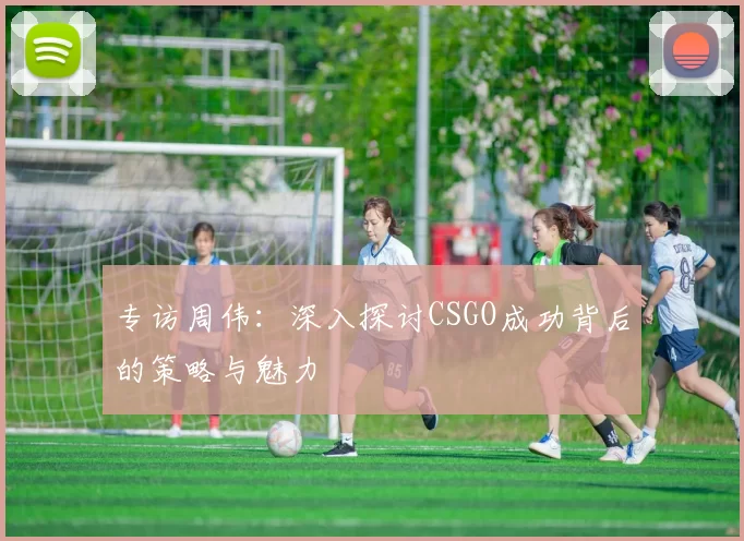 专访周伟：深入探讨CSGO成功背后的策略与魅力