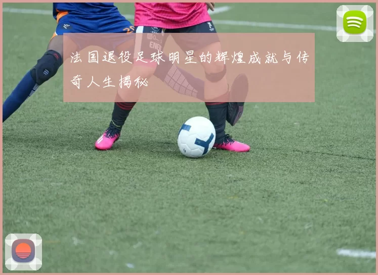 法国退役足球明星的辉煌成就与传奇人生揭秘