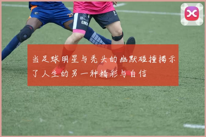 当足球明星与秃头的幽默碰撞揭示了人生的另一种精彩与自信