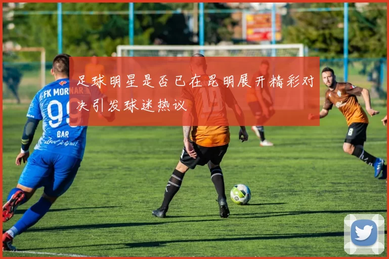 足球明星是否已在昆明展开精彩对决引发球迷热议