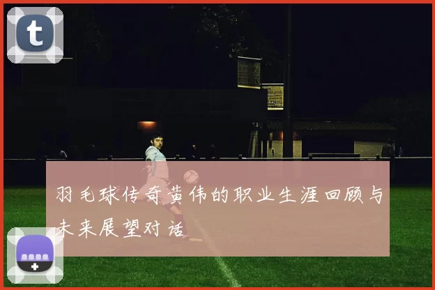 羽毛球传奇黄伟的职业生涯回顾与未来展望对话
