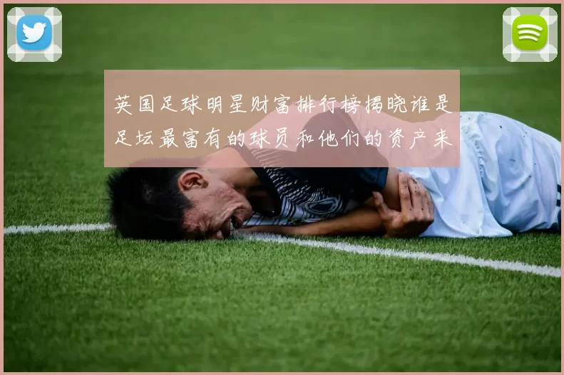 英国足球明星财富排行榜揭晓谁是足坛最富有的球员和他们的资产来源