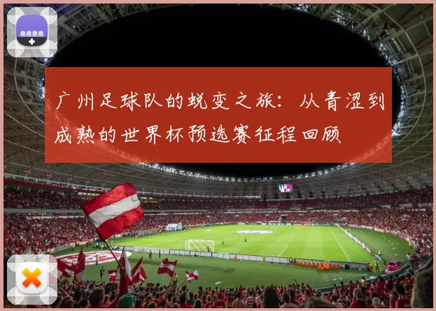 广州足球队的蜕变之旅：从青涩到成熟的世界杯预选赛征程回顾