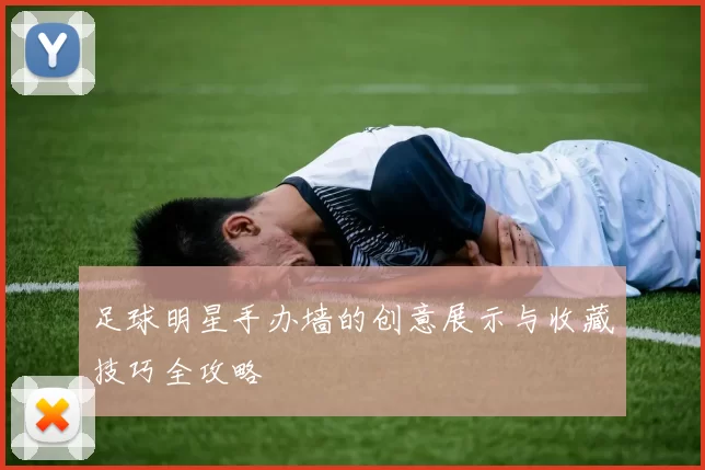 足球明星手办墙的创意展示与收藏技巧全攻略