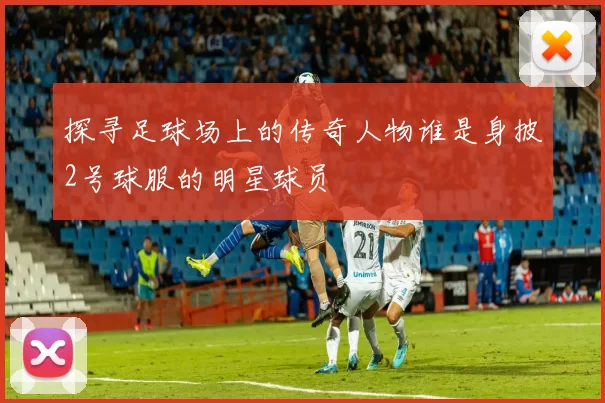 探寻足球场上的传奇人物谁是身披2号球服的明星球员