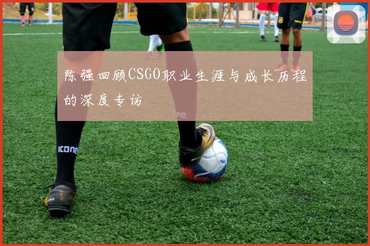 陈强回顾CSGO职业生涯与成长历程的深度专访