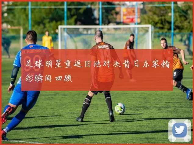 足球明星重返旧地对决昔日东家精彩瞬间回顾