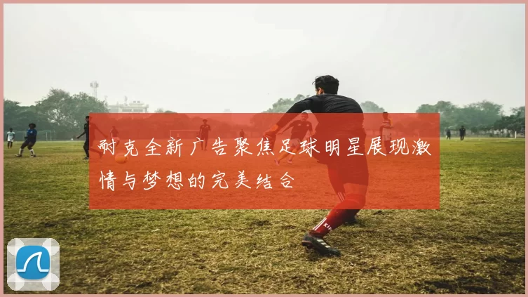 耐克全新广告聚焦足球明星展现激情与梦想的完美结合