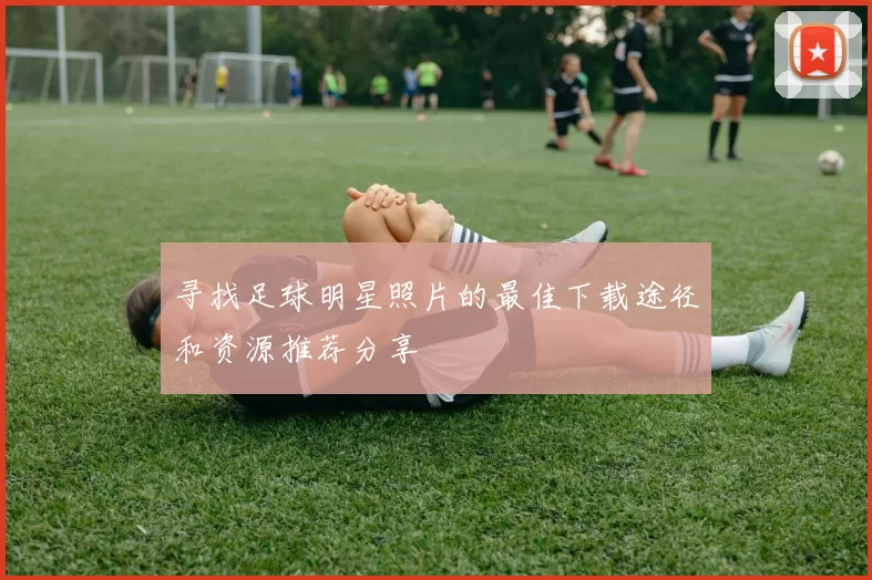 寻找足球明星照片的最佳下载途径和资源推荐分享