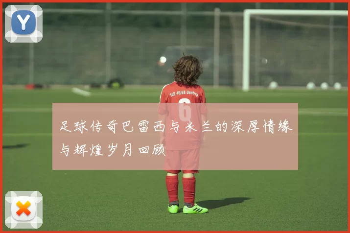 足球传奇巴雷西与米兰的深厚情缘与辉煌岁月回顾