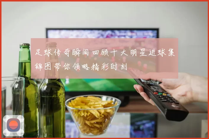 足球传奇瞬间回顾十大明星进球集锦图带你领略精彩时刻