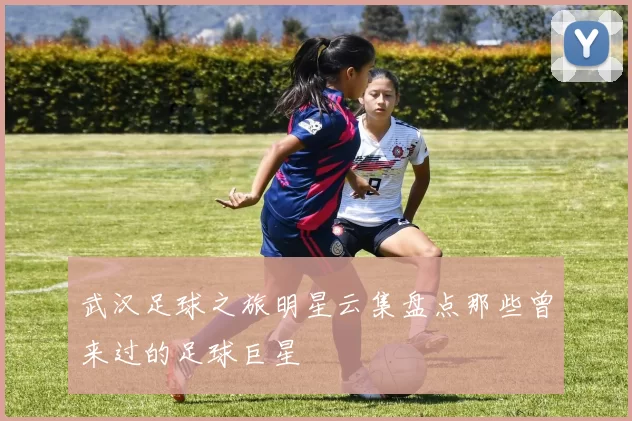 武汉足球之旅明星云集盘点那些曾来过的足球巨星