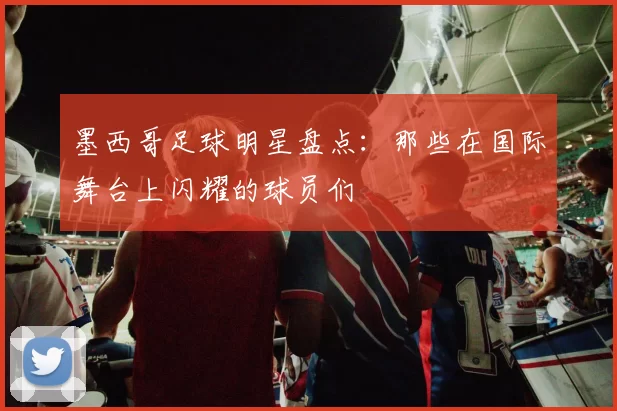 墨西哥足球明星盘点：那些在国际舞台上闪耀的球员们