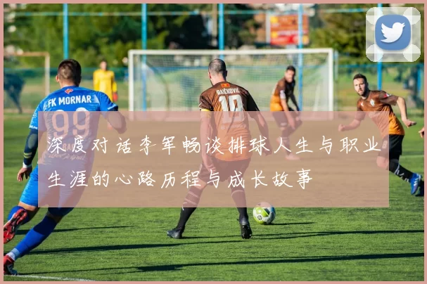 深度对话李军畅谈排球人生与职业生涯的心路历程与成长故事