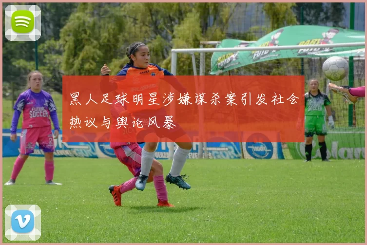 黑人足球明星涉嫌谋杀案引发社会热议与舆论风暴