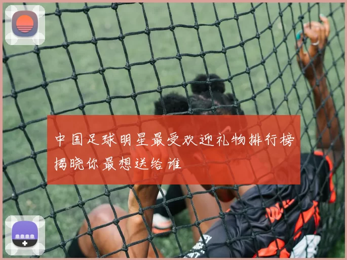 中国足球明星最受欢迎礼物排行榜揭晓你最想送给谁