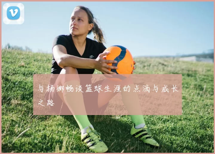 与杨娜畅谈篮球生涯的点滴与成长之路