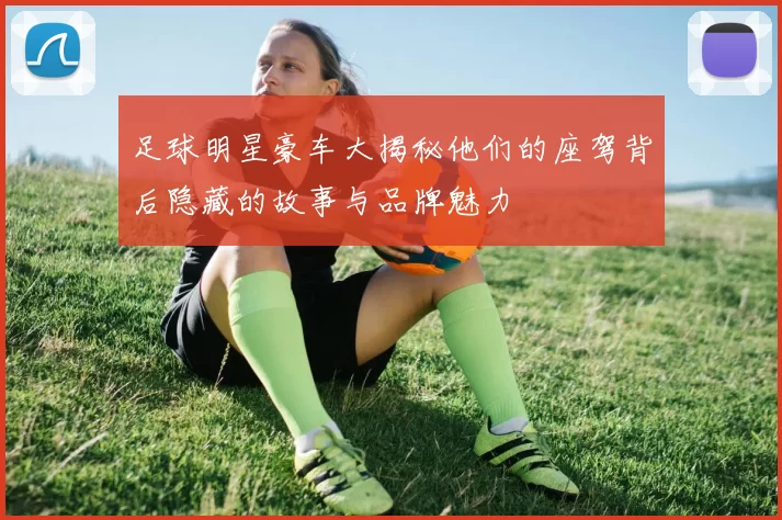 足球明星豪车大揭秘他们的座驾背后隐藏的故事与品牌魅力