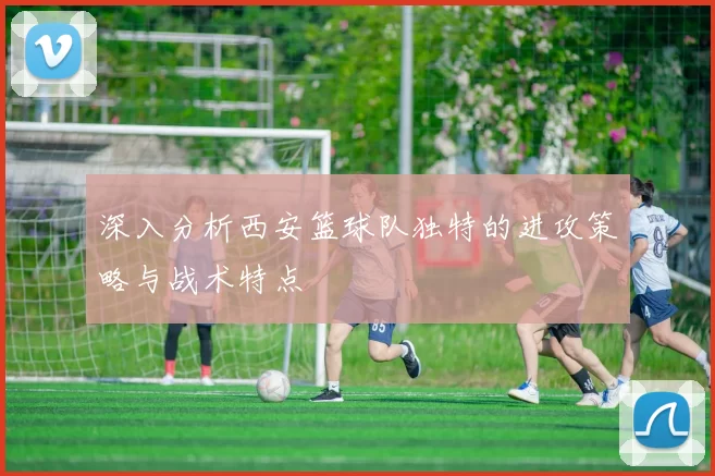 深入分析西安篮球队独特的进攻策略与战术特点