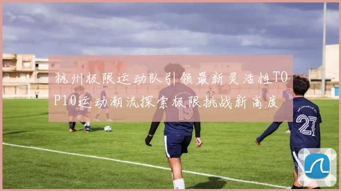 杭州极限运动队引领最新灵活性TOP10运动潮流探索极限挑战新高度