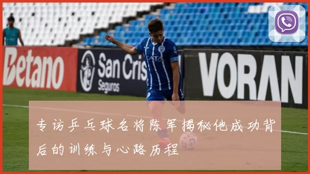 专访乒乓球名将陈军揭秘他成功背后的训练与心路历程