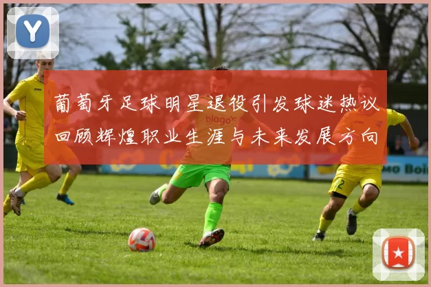 葡萄牙足球明星退役引发球迷热议回顾辉煌职业生涯与未来发展方向