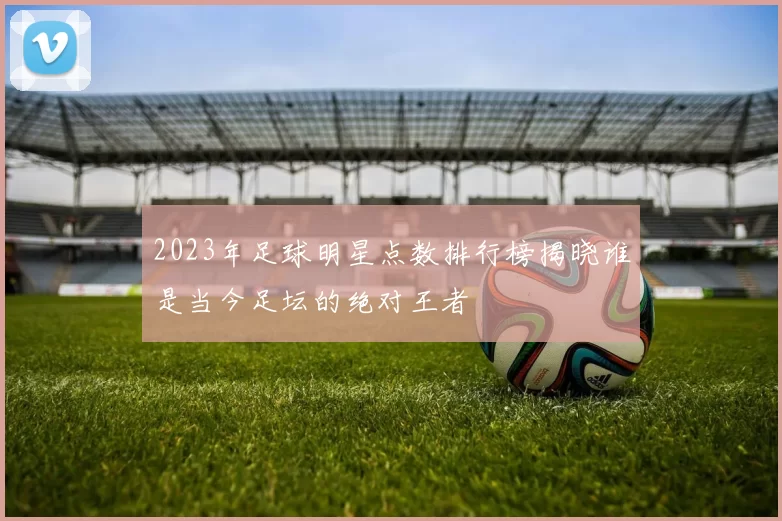 2023年足球明星点数排行榜揭晓谁是当今足坛的绝对王者