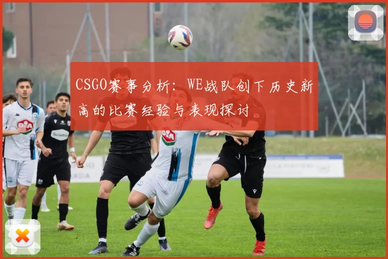 CSGO赛事分析：WE战队创下历史新高的比赛经验与表现探讨