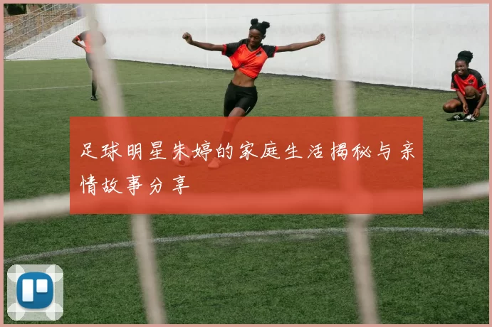 足球明星朱婷的家庭生活揭秘与亲情故事分享