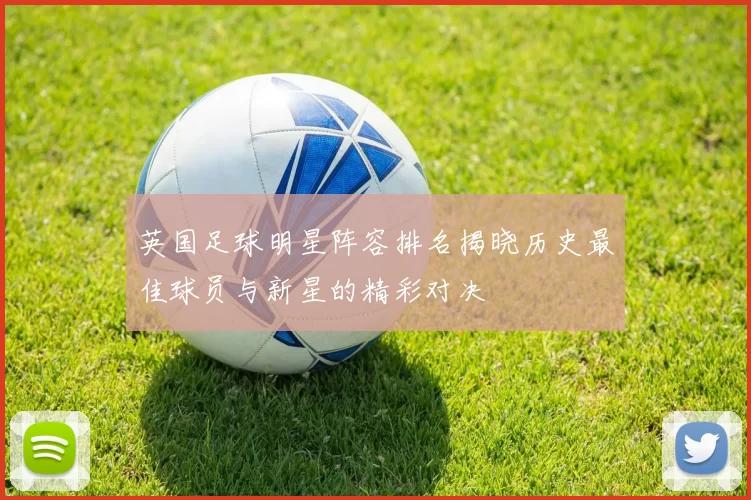 英国足球明星阵容排名揭晓历史最佳球员与新星的精彩对决